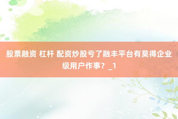 股票融资 杠杆 配资炒股亏了融丰平台有莫得企业级用户作事？_1