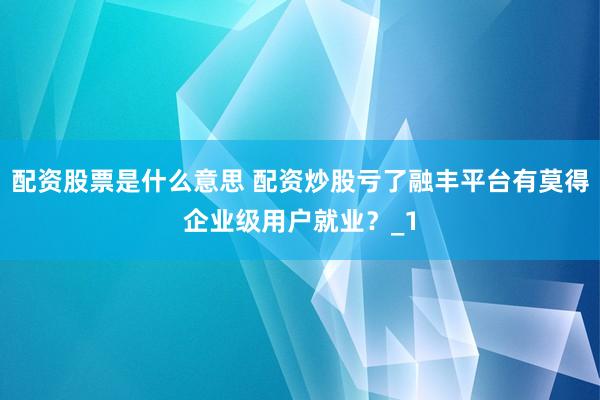 配资股票是什么意思 配资炒股亏了融丰平台有莫得企业级用户就业？_1