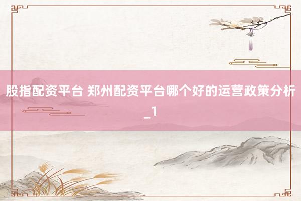 股指配资平台 郑州配资平台哪个好的运营政策分析_1