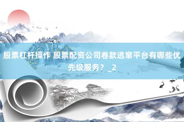 股票杠杆操作 股票配资公司卷款逃窜平台有哪些优先级服务？_2