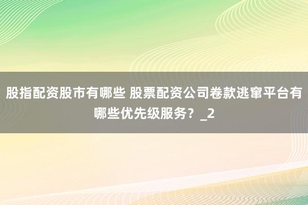 股指配资股市有哪些 股票配资公司卷款逃窜平台有哪些优先级服务？_2