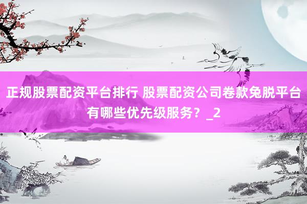 正规股票配资平台排行 股票配资公司卷款兔脱平台有哪些优先级服务？_2