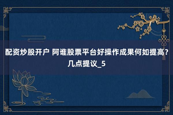 配资炒股开户 阿谁股票平台好操作成果何如提高？几点提议_5