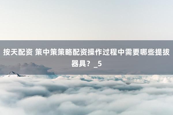 按天配资 策中策策略配资操作过程中需要哪些提拔器具？_5