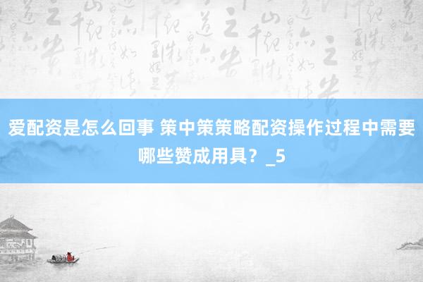 爱配资是怎么回事 策中策策略配资操作过程中需要哪些赞成用具？_5