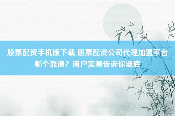 股票配资手机版下载 股票配资公司代理加盟平台哪个靠谱？用户实测告诉你谜底
