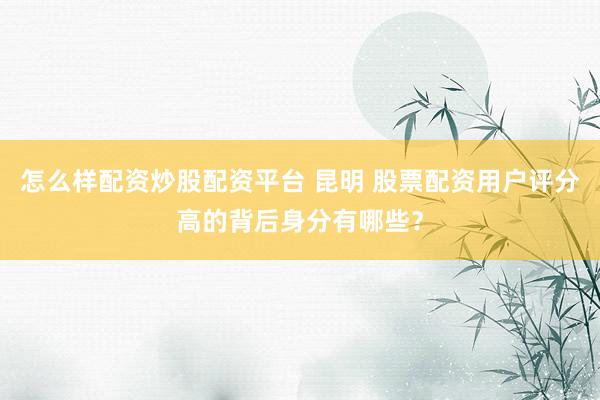 怎么样配资炒股配资平台 昆明 股票配资用户评分高的背后身分有哪些？