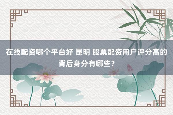 在线配资哪个平台好 昆明 股票配资用户评分高的背后身分有哪些？