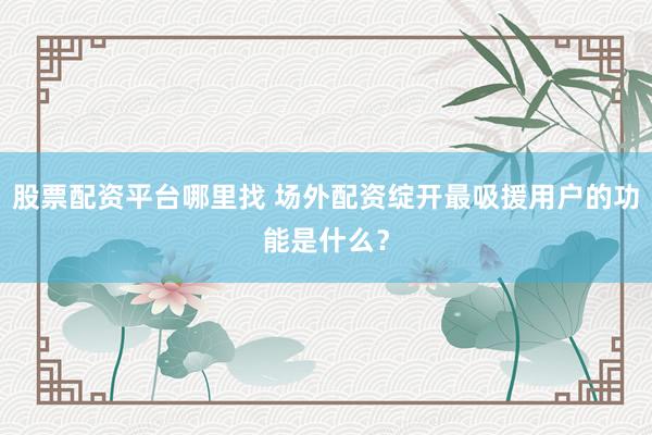 股票配资平台哪里找 场外配资绽开最吸援用户的功能是什么？