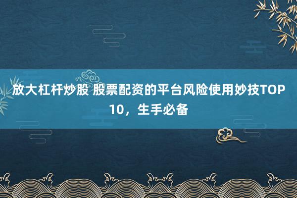 放大杠杆炒股 股票配资的平台风险使用妙技TOP10，生手必备