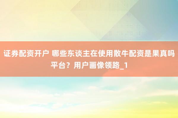 证券配资开户 哪些东谈主在使用散牛配资是果真吗平台？用户画像领路_1