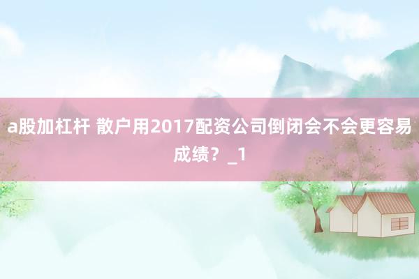a股加杠杆 散户用2017配资公司倒闭会不会更容易成绩？_1