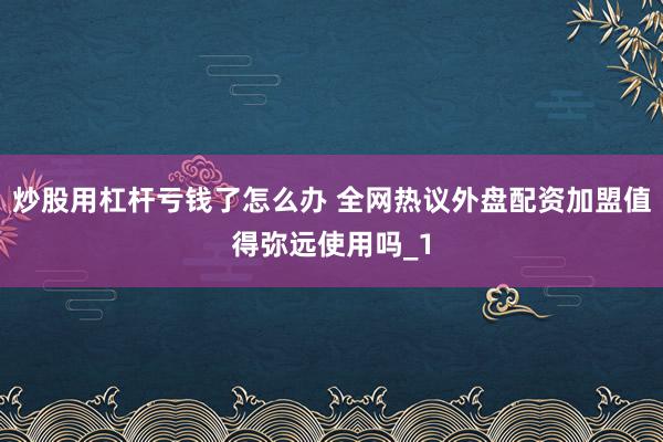 炒股用杠杆亏钱了怎么办 全网热议外盘配资加盟值得弥远使用吗_1