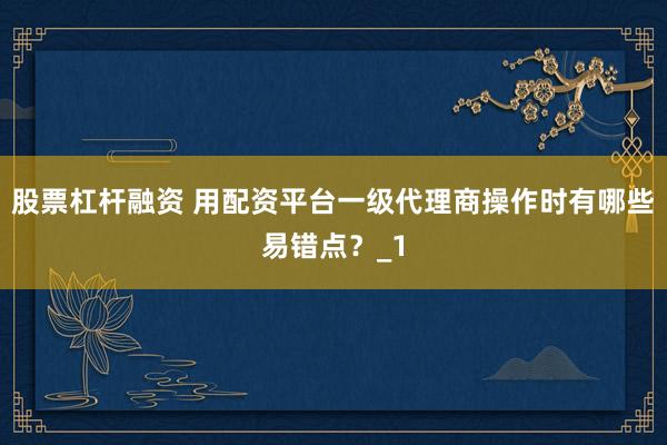股票杠杆融资 用配资平台一级代理商操作时有哪些易错点？_1