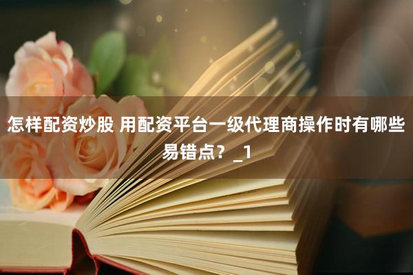 怎样配资炒股 用配资平台一级代理商操作时有哪些易错点？_1
