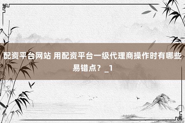 配资平台网站 用配资平台一级代理商操作时有哪些易错点？_1