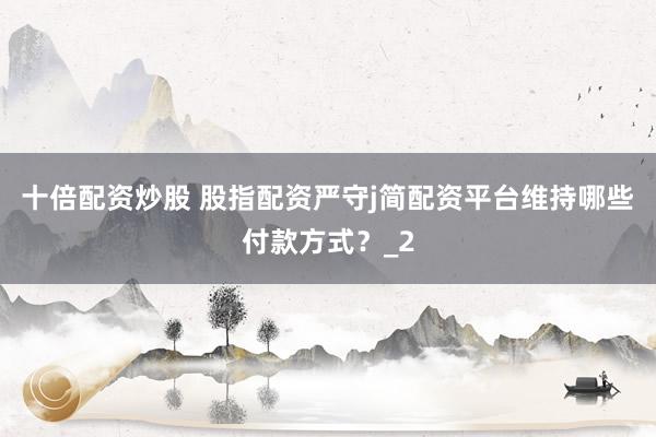 十倍配资炒股 股指配资严守j简配资平台维持哪些付款方式？_2