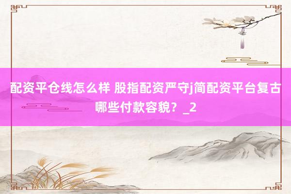 配资平仓线怎么样 股指配资严守j简配资平台复古哪些付款容貌？_2