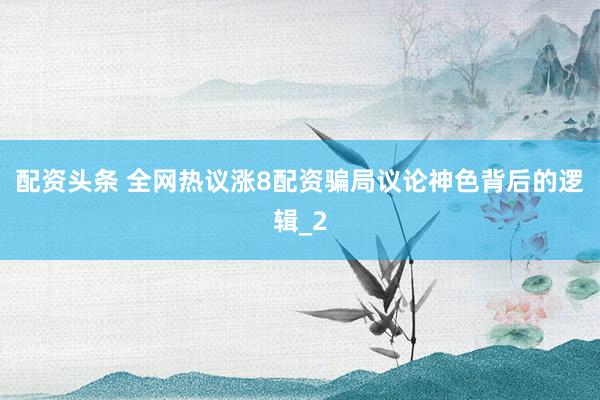 配资头条 全网热议涨8配资骗局议论神色背后的逻辑_2