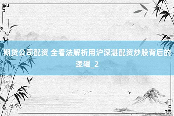 期货公司配资 全看法解析用沪深湛配资炒股背后的逻辑_2