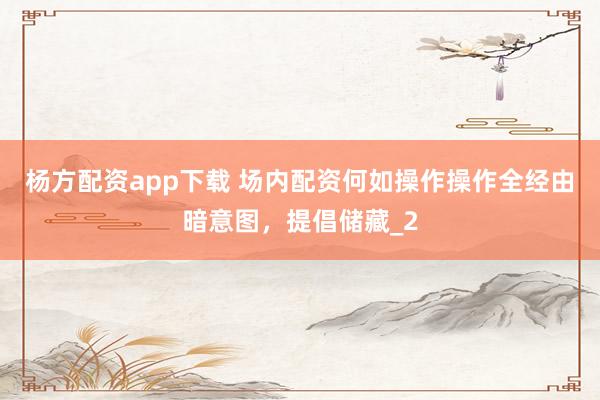 杨方配资app下载 场内配资何如操作操作全经由暗意图，提倡储藏_2