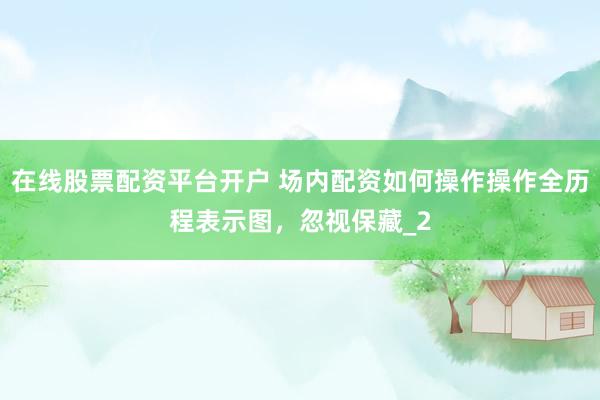 在线股票配资平台开户 场内配资如何操作操作全历程表示图，忽视保藏_2