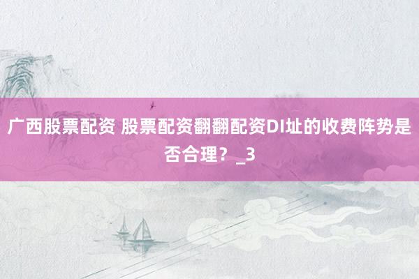 广西股票配资 股票配资翻翻配资DI址的收费阵势是否合理？_3