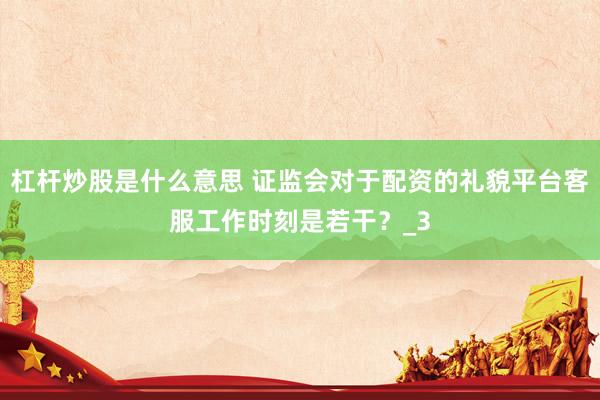 杠杆炒股是什么意思 证监会对于配资的礼貌平台客服工作时刻是若干？_3