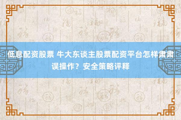 低息配资股票 牛大东谈主股票配资平台怎样肃肃误操作？安全策略评释
