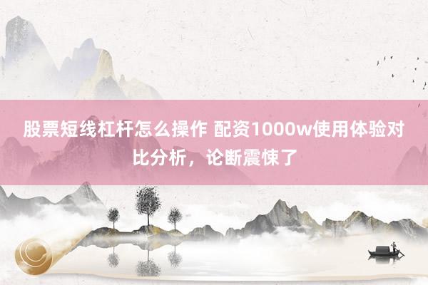 股票短线杠杆怎么操作 配资1000w使用体验对比分析，论断震悚了