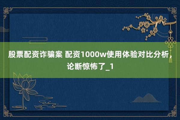 股票配资诈骗案 配资1000w使用体验对比分析，论断惊怖了_1