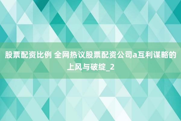 股票配资比例 全网热议股票配资公司a互利谋略的上风与破绽_2