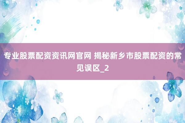 专业股票配资资讯网官网 揭秘新乡市股票配资的常见误区_2