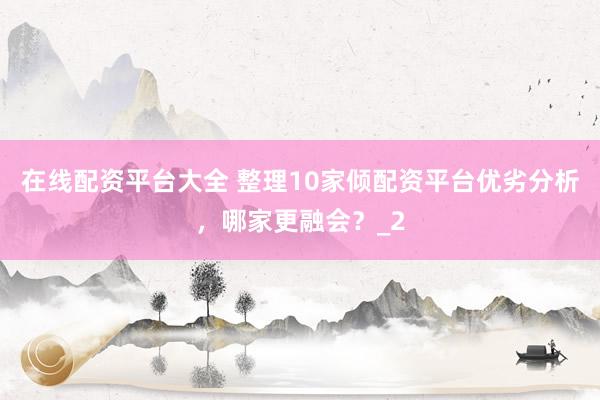 在线配资平台大全 整理10家倾配资平台优劣分析，哪家更融会？_2