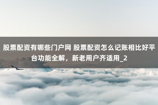 股票配资有哪些门户网 股票配资怎么记账相比好平台功能全解，新老用户齐适用_2