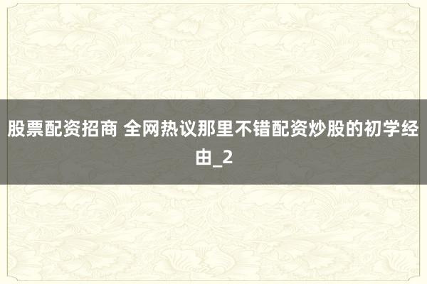 股票配资招商 全网热议那里不错配资炒股的初学经由_2