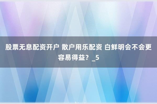 股票无息配资开户 散户用乐配资 白鲜明会不会更容易得益？_5