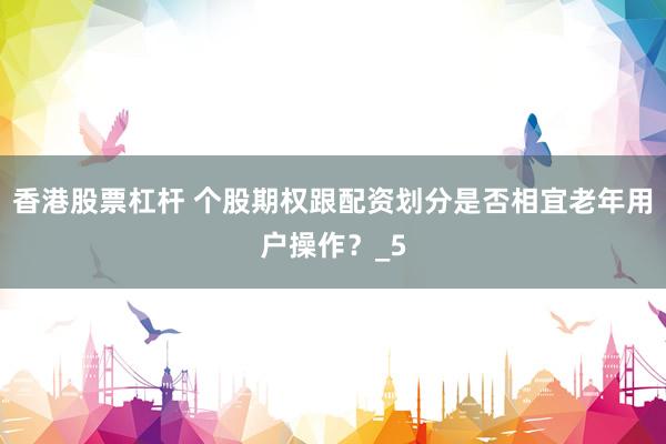 香港股票杠杆 个股期权跟配资划分是否相宜老年用户操作？_5