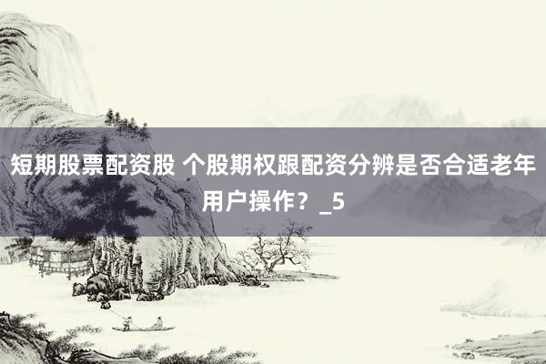短期股票配资股 个股期权跟配资分辨是否合适老年用户操作？_5