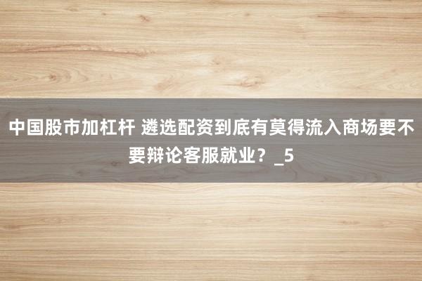 中国股市加杠杆 遴选配资到底有莫得流入商场要不要辩论客服就业？_5