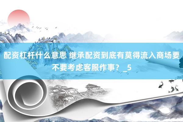 配资杠杆什么意思 继承配资到底有莫得流入商场要不要考虑客服作事？_5