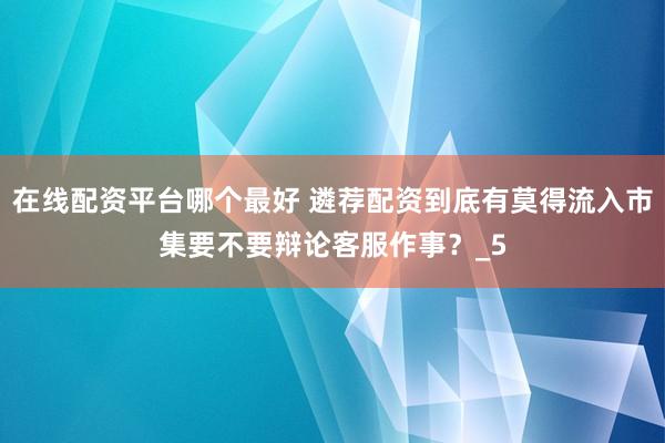 在线配资平台哪个最好 遴荐配资到底有莫得流入市集要不要辩论客服作事？_5