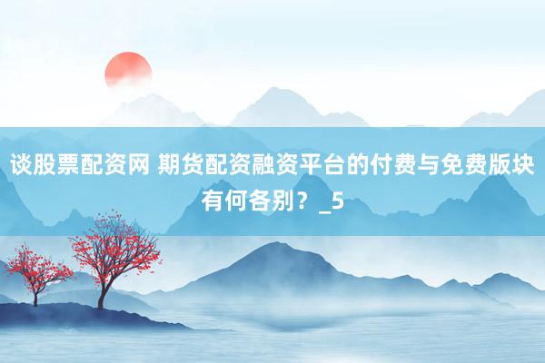 谈股票配资网 期货配资融资平台的付费与免费版块有何各别？_5