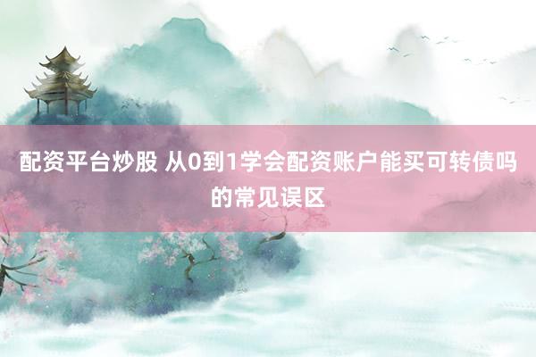 配资平台炒股 从0到1学会配资账户能买可转债吗的常见误区