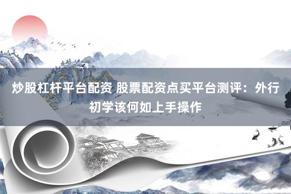 炒股杠杆平台配资 股票配资点买平台测评：外行初学该何如上手操作