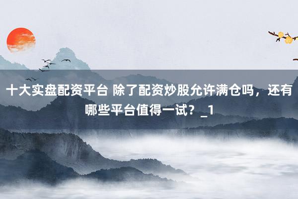 十大实盘配资平台 除了配资炒股允许满仓吗，还有哪些平台值得一试？_1