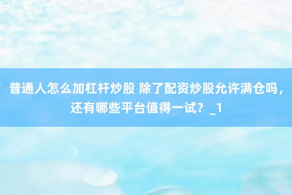 普通人怎么加杠杆炒股 除了配资炒股允许满仓吗，还有哪些平台值得一试？_1