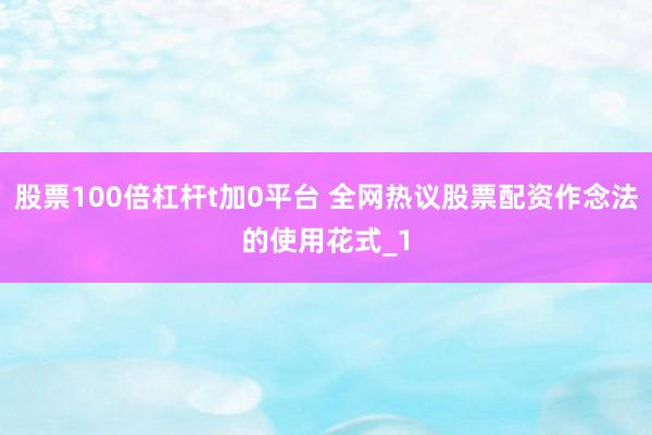 股票100倍杠杆t加0平台 全网热议股票配资作念法的使用花式_1