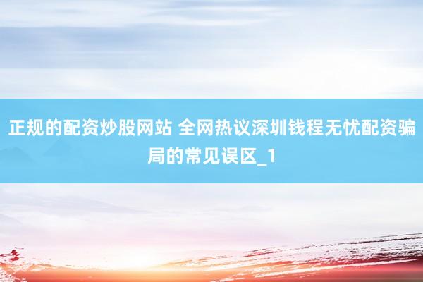 正规的配资炒股网站 全网热议深圳钱程无忧配资骗局的常见误区_1
