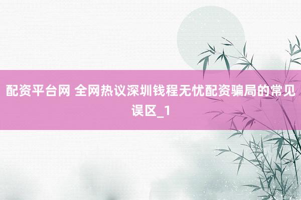 配资平台网 全网热议深圳钱程无忧配资骗局的常见误区_1